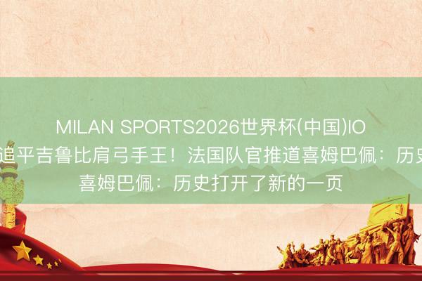 MILAN SPORTS2026世界杯(中国)IOS/安卓官方下载 追平吉鲁比肩弓手王！法国队官推道喜姆巴佩：历史打开了新的一页
