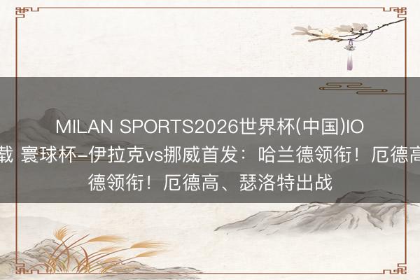 MILAN SPORTS2026世界杯(中国)IOS/安卓官方下载 寰球杯-伊拉克vs挪威首发：哈兰德领衔！厄德高、瑟洛特出战