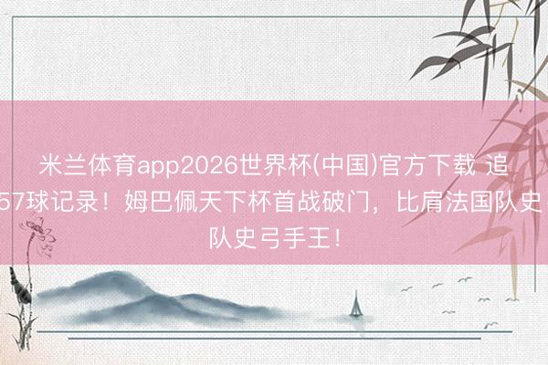 米兰体育app2026世界杯(中国)官方下载 追平吉鲁57球记录！姆巴佩天下杯首战破门，比肩法国队史弓手王！