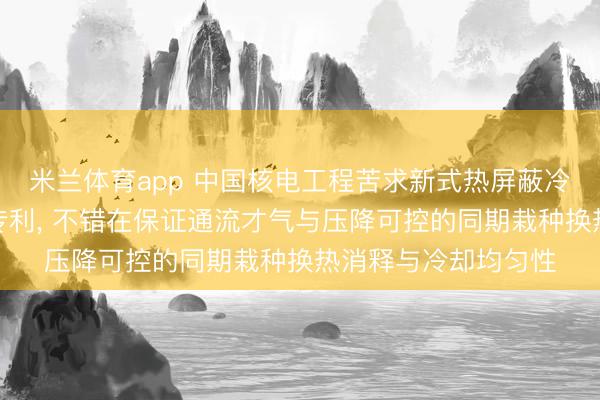 米兰体育app 中国核电工程苦求新式热屏蔽冷却结构的高温风机专利, 不错在保证通流才气与压降可控的同期栽种换热消释与冷却均匀性
