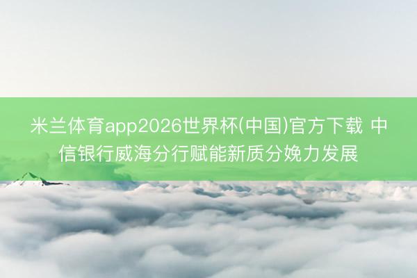 米兰体育app2026世界杯(中国)官方下载 中信银行威海分行赋能新质分娩力发展