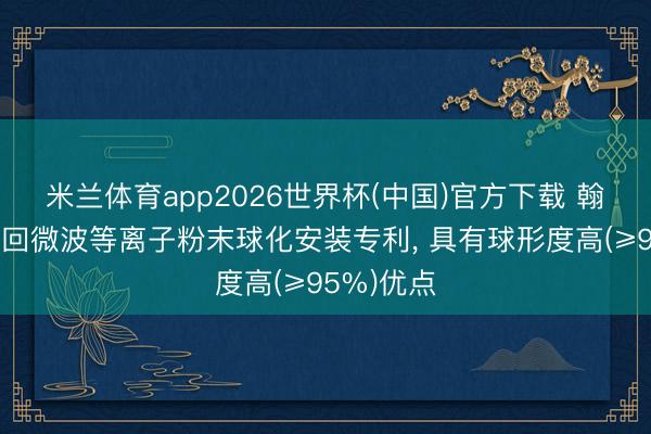 米兰体育app2026世界杯(中国)官方下载 翰逸环保得回微波等离子粉末球化安装专利， 具有球形度高(≥95%)优点